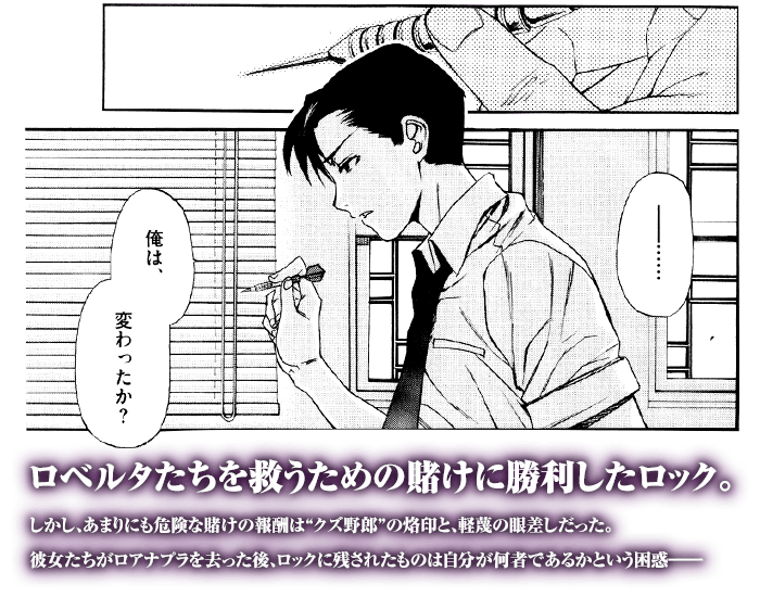 「俺は、変わったか？」ロベルタたちを救うための賭けに勝利したロック。しかし、あまりにも危険な賭けの報酬は“クズ野郎”の烙印と、軽蔑の眼差しだった。彼女たちがロアナプラを去った後、ロックに残されたものは自分が何者であるかという困惑――