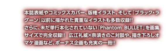 本誌表紙やコミックスカバー、版権イラスト、そして『ブラック・ラグーン』以前に描かれた貴重なイラストも多数収録!! さらに、未だ単行本化されていない『Phantom BULLET』を画集サイズで完全収録!! 広江礼威×奈須きのこ対談や、描き下ろしオマケ漫画など、ボーナス企画も充実の一冊!!