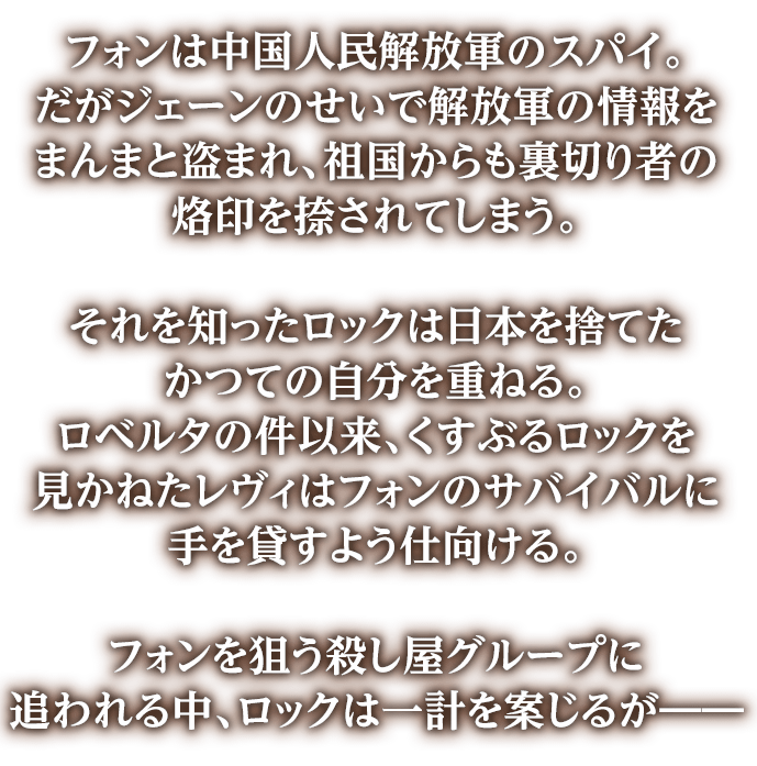 フォンは中国人民解放軍のスパイ。だがジェーンのせいで解放軍の情報をまんまと盗まれ、祖国からも裏切り者の烙印を捺されてしまう。それを知ったロックは日本を捨てたかつての自分を重ねる。ロベルタの件以来、くすぶるロックを見かねたレヴィはフォンのサバイバルに手を貸すよう仕向ける。フォンを狙う殺し屋グループに追われる中、ロックは一計を案じるが――&nbsp;